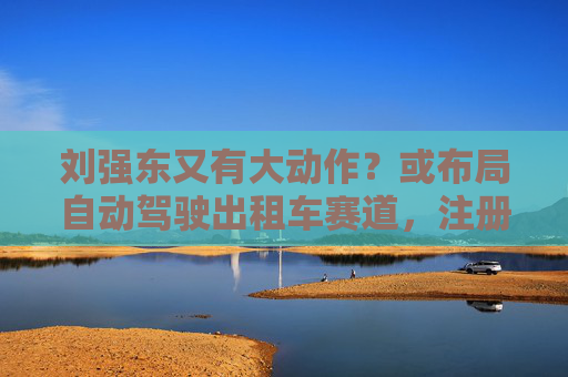 刘强东又有大动作？或布局自动驾驶出租车赛道，注册新商标