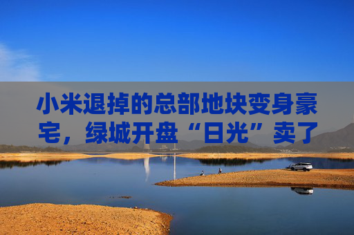 小米退掉的总部地块变身豪宅，绿城开盘“日光”卖了超70亿