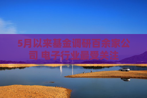 5月以来基金调研百余家公司 电子行业最受关注  第1张