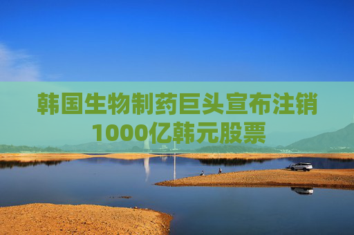 韩国生物制药巨头宣布注销1000亿韩元股票