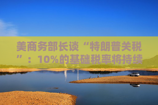 美商务部长谈“特朗普关税”：10%的基础税率将持续存在！
