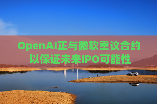 OpenAI正与微软重议合约 以保证未来IPO可能性