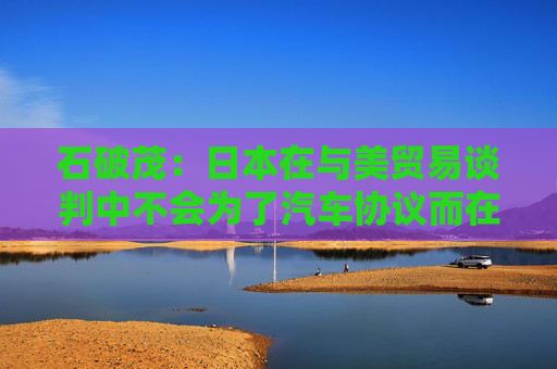 石破茂：日本在与美贸易谈判中不会为了汽车协议而在大米问题上牺牲