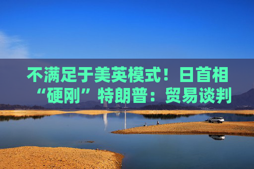 不满足于美英模式！日首相“硬刚”特朗普：贸易谈判以“零关税”为目标