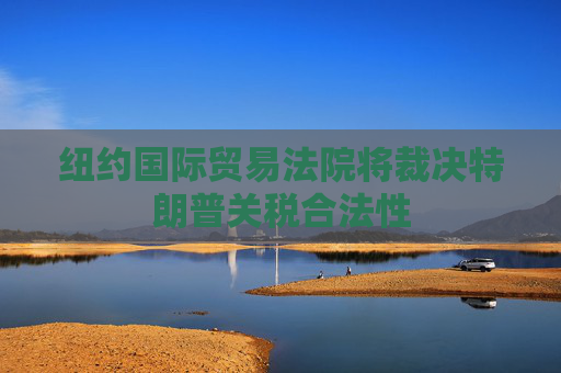 纽约国际贸易法院将裁决特朗普关税合法性