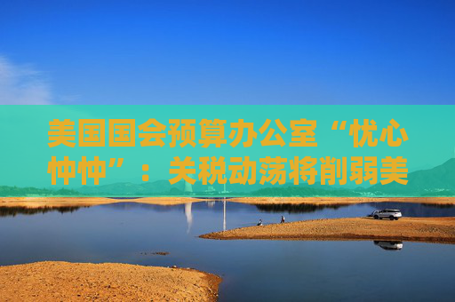 美国国会预算办公室“忧心忡忡”：关税动荡将削弱美资产吸引力