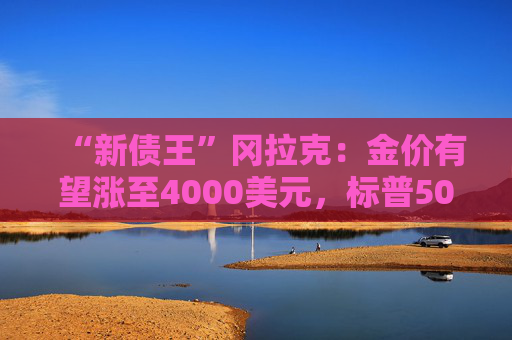 “新债王”冈拉克：金价有望涨至4000美元，标普500指数或跌至4500点