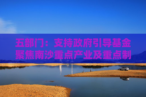五部门：支持政府引导基金聚焦南沙重点产业及重点制造产业的关键共性技术清单 引导社会资本精准投放