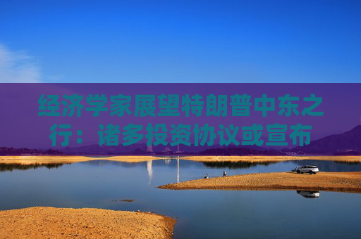 经济学家展望特朗普中东之行：诸多投资协议或宣布