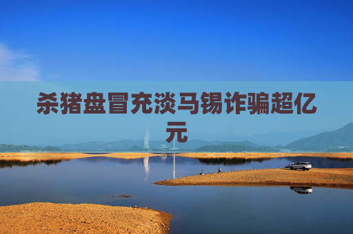 杀猪盘冒充淡马锡诈骗超亿元
