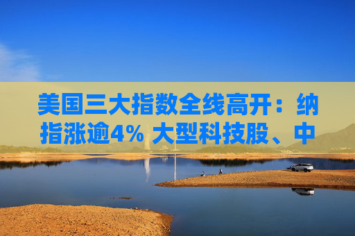美国三大指数全线高开：纳指涨逾4% 大型科技股、中概股大涨