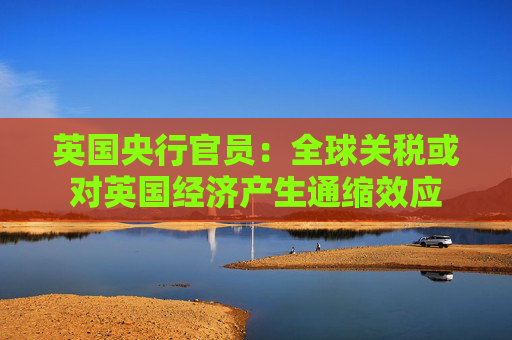 英国央行官员：全球关税或对英国经济产生通缩效应