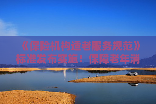 《保险机构适老服务规范》标准发布实施！保障老年消费者合法权益
