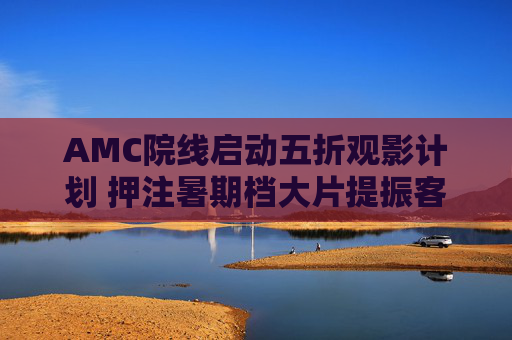 AMC院线启动五折观影计划 押注暑期档大片提振客流