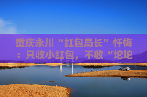 重庆永川“红包局长”忏悔：只收小红包，不收“坨坨钱”