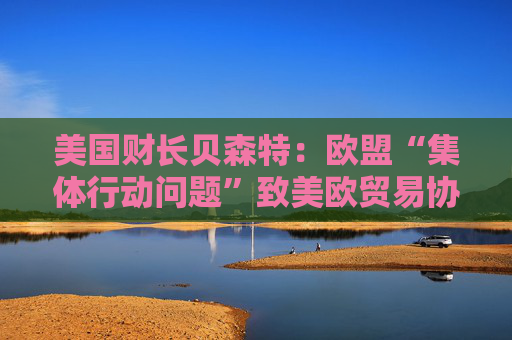 美国财长贝森特：欧盟“集体行动问题”致美欧贸易协议难速成