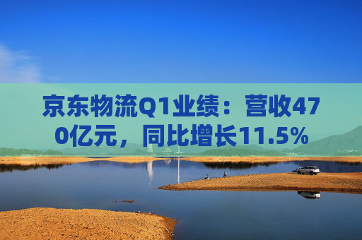 京东物流Q1业绩：营收470亿元，同比增长11.5%