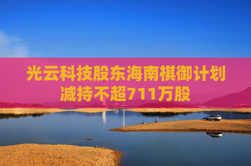 光云科技股东海南祺御计划减持不超711万股