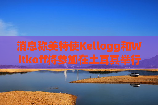 消息称美特使Kellogg和Witkoff将参加在土耳其举行的俄乌会谈