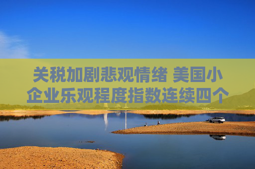 关税加剧悲观情绪 美国小企业乐观程度指数连续四个月恶化