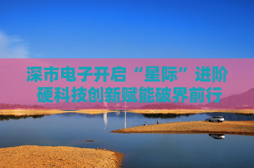 深市电子开启“星际”进阶 硬科技创新赋能破界前行