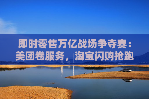 即时零售万亿战场争夺赛：美团卷服务，淘宝闪购抢跑千万订单量