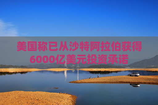 美国称已从沙特阿拉伯获得6000亿美元投资承诺