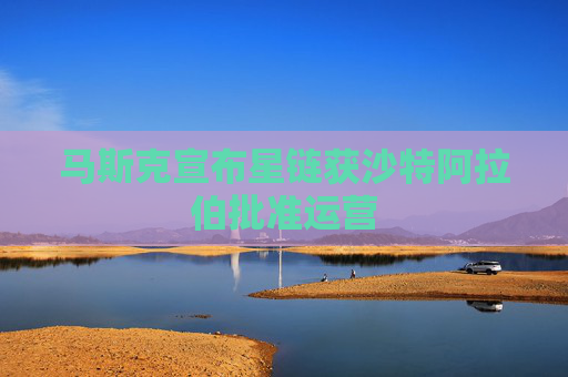 马斯克宣布星链获沙特阿拉伯批准运营