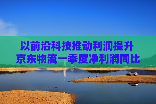 以前沿科技推动利润提升 京东物流一季度净利润同比增长13.4%