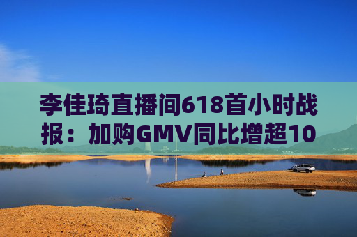 李佳琦直播间618首小时战报：加购GMV同比增超10%