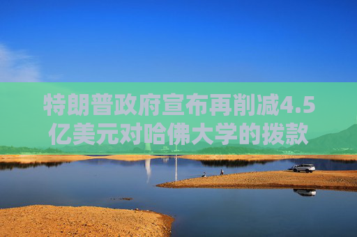 特朗普政府宣布再削减4.5亿美元对哈佛大学的拨款
