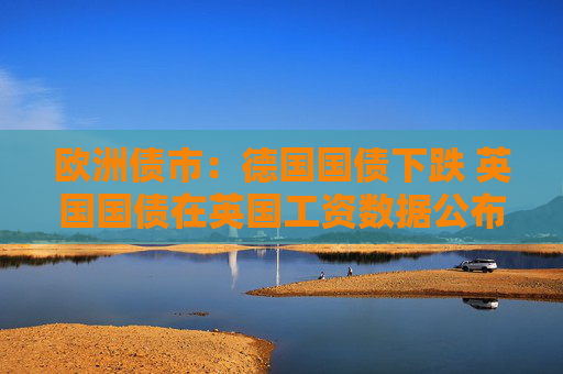 欧洲债市：德国国债下跌 英国国债在英国工资数据公布后涨跌互现
