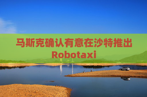 马斯克确认有意在沙特推出Robotaxi