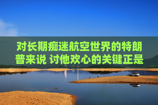 对长期痴迷航空世界的特朗普来说 讨他欢心的关键正是飞机