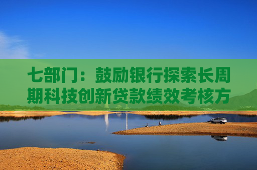 七部门：鼓励银行探索长周期科技创新贷款绩效考核方案