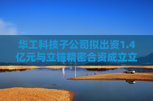 华工科技子公司拟出资1.4亿元与立铠精密合资成立立华科技