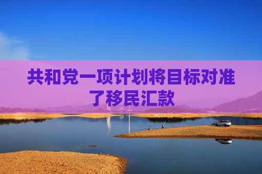 共和党一项计划将目标对准了移民汇款