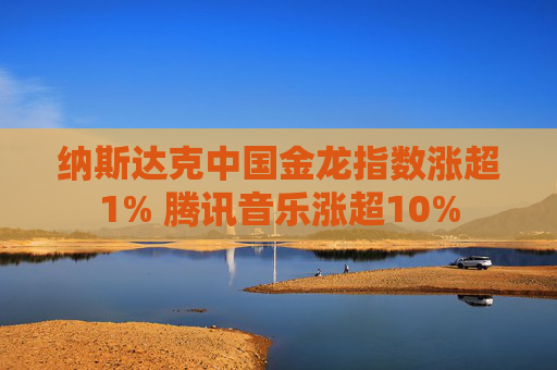 纳斯达克中国金龙指数涨超1% 腾讯音乐涨超10%