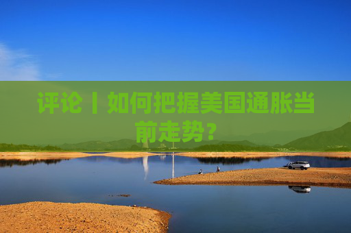 评论丨如何把握美国通胀当前走势？