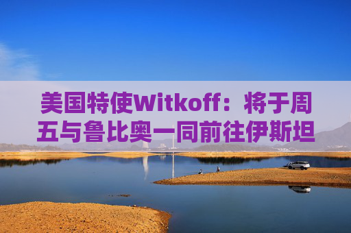 美国特使Witkoff：将于周五与鲁比奥一同前往伊斯坦布尔