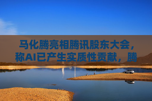 马化腾亮相腾讯股东大会，称AI已产生实质性贡献，腾讯一季度继续猛增AI投入