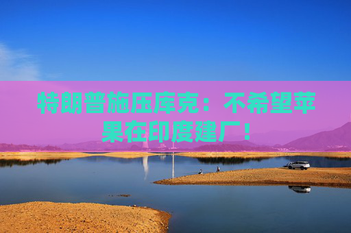 特朗普施压库克：不希望苹果在印度建厂！