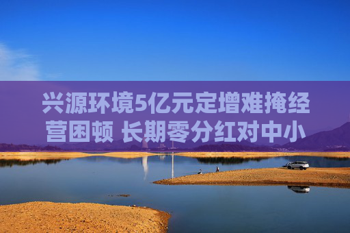 兴源环境5亿元定增难掩经营困顿 长期零分红对中小投资者缺乏回报 两位实控人先后离场