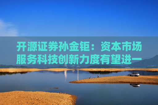 开源证券孙金钜：资本市场服务科技创新力度有望进一步提升