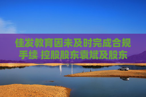 佳发教育因未及时完成合规手续 控股股东袁斌及股东德员泰终止股份转让