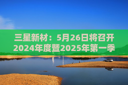 三星新材：5月26日将召开2024年度暨2025年第一季度业绩说明会
