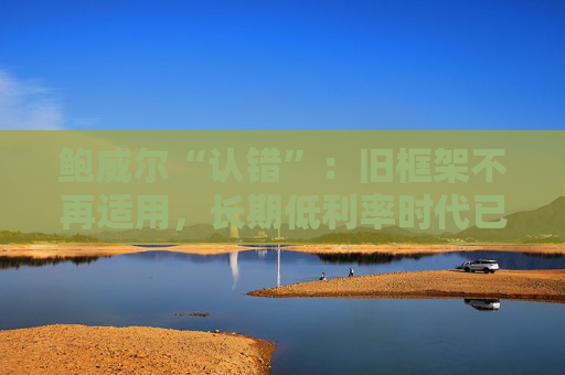 鲍威尔“认错”：旧框架不再适用，长期低利率时代已结束