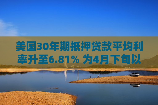 美国30年期抵押贷款平均利率升至6.81% 为4月下旬以来最高水平