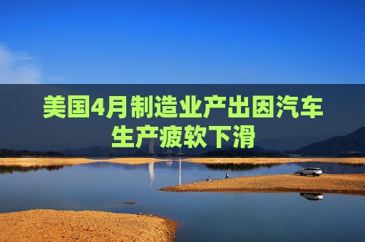 美国4月制造业产出因汽车生产疲软下滑