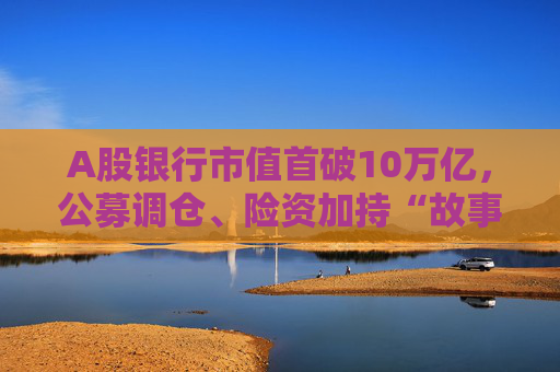A股银行市值首破10万亿，公募调仓、险资加持“故事”能否持续？